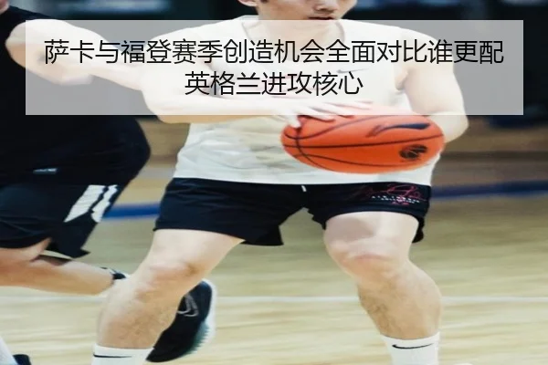 萨卡与福登赛季创造机会全面对比谁更配英格兰进攻核心