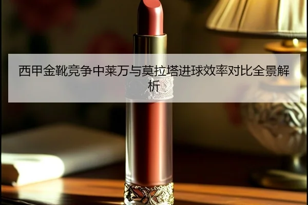 西甲金靴竞争中莱万与莫拉塔进球效率对比全景解析