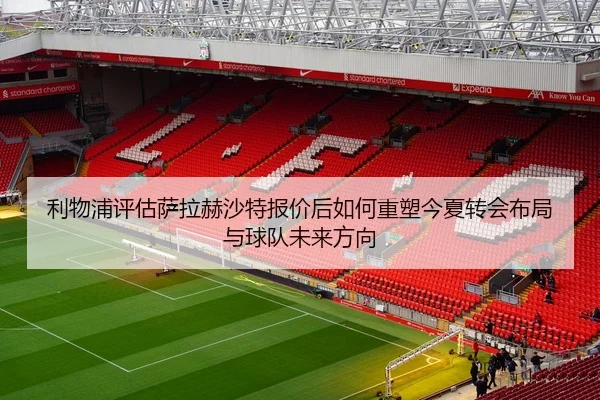 利物浦评估萨拉赫沙特报价后如何重塑今夏转会布局与球队未来方向