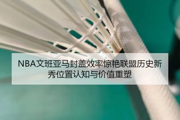 NBA文班亚马封盖效率惊艳联盟历史新秀位置认知与价值重塑