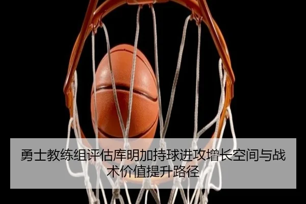 勇士教练组评估库明加持球进攻增长空间与战术价值提升路径
