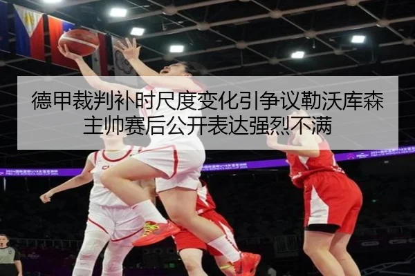 德甲裁判补时尺度变化引争议勒沃库森主帅赛后公开表达强烈不满