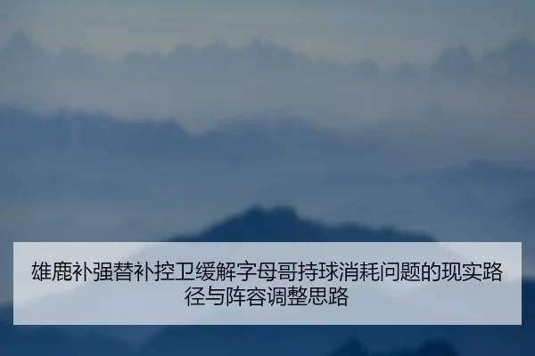 雄鹿补强替补控卫缓解字母哥持球消耗问题的现实路径与阵容调整思路